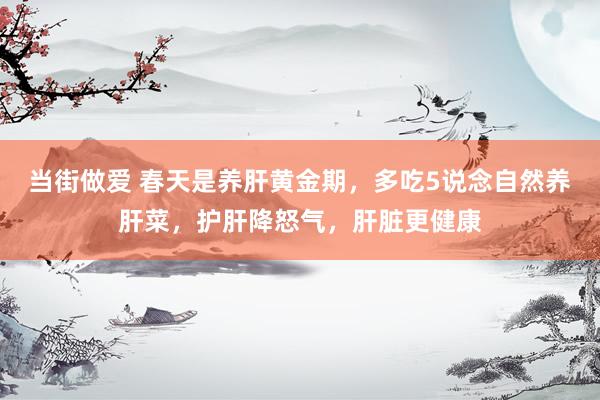 当街做爱 春天是养肝黄金期，多吃5说念自然养肝菜，护肝降怒气，肝脏更健康