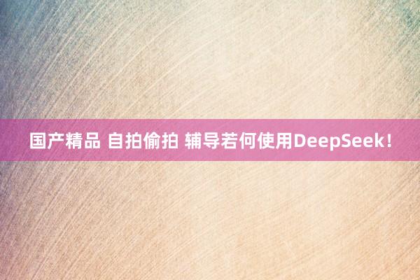 国产精品 自拍偷拍 辅导若何使用DeepSeek！