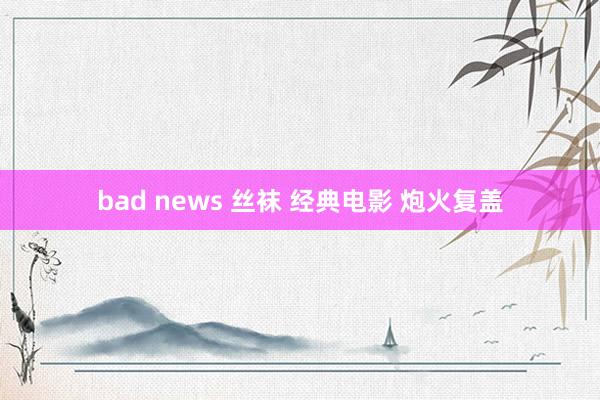 bad news 丝袜 经典电影 炮火复盖