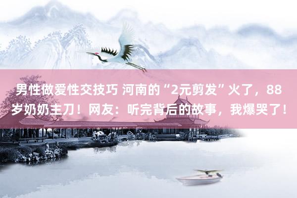 男性做爱性交技巧 河南的“2元剪发”火了，88岁奶奶主刀！网友：听完背后的故事，我爆哭了！