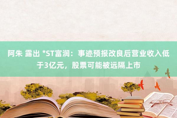 阿朱 露出 *ST富润：事迹预报改良后营业收入低于3亿元，股票可能被远隔上市